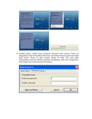 Sesudah reboot, sebuah pesan pengisian Password akan muncul. Pesan ini
mengijinkan anda memasukkan kata kunci atau bahasa kerennya password untuk
Deep Freeze. Pesan ini akan muncul selama 10 detik. Jika anda tidak
memasukkan password sebelum pesannya menghilang, anda bisa mengaturnya
nanti dengan cara membuat password manual.
 