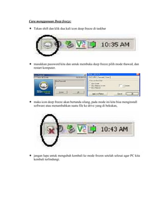 Cara menggunaan Deep freeze:

   Tekan shift dan klik dua kali icon deep freeze di taskbar




   masukkan password kita dan untuk membuka deep freeze pilih mode thawed, dan
   restart komputer.




   maka icon deep freeze akan bertanda silang, pada mode ini kita bisa menginstall
   software atau menambahkan suatu file ke drive yang di bekukan,




   jangan lupa untuk mengubah kembali ke mode frozen setelah selesai agar PC kita
   kembali terlindungi.
 