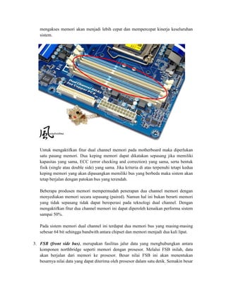 mengakses memori akan menjadi lebih cepat dan mempercepat kinerja keseluruhan
   sistem.




   Untuk mengaktifkan fitur dual channel memori pada motherboard maka diperlukan
   satu pasang memori. Dua keping memori dapat dikatakan sepasang jika memiliki
   kapasitas yang sama, ECC (error checking and correction) yang sama, serta bentuk
   fisik (single atau double side) yang sama. Jika kriteria di atas terpenuhi tetapi kedua
   keping memori yang akan dipasangkan memiliki bus yang berbeda maka sistem akan
   tetap berjalan dengan patokan bus yang terendah.

   Beberapa produsen memori mempermudah penerapan dua channel memori dengan
   menyediakan memori secara sepasang (paired). Namun hal ini bukan berarti memori
   yang tidak sepasang tidak dapat beroperasi pada teknologi dual channel. Dengan
   mengaktifkan fitur dua channel memori ini dapat diperoleh kenaikan performa sistem
   sampai 50%.

   Pada sistem memori dual channel ini terdapat dua memori bus yang masing-masing
   sebesar 64 bit sehingga bandwith antara chipset dan memori menjadi dua kali lipat.

3. FSB (front side bus), merupakan fasilitas jalur data yang menghubungkan antara
   komponen northbridge seperti memori dengan prosesor. Melalui FSB inilah, data
   akan berjalan dari memori ke prosesor. Besar nilai FSB ini akan menentukan
   besarnya nilai data yang dapat diterima oleh prosesor dalam satu detik. Semakin besar
 