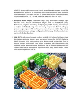 nilai FSB, akan semakin mempercepat kinerja proses data pada prosesor, memori dan
   komponen lain. Nilai FSB ini bergantung pada chipset northbridge yang digunakan
   oleh motherboard. Nilai FSB yang ada di pasaran sekarang ini adalah motherboard
   dengan FSB 400, FSB 533, FSB 800, FSB 1066, FSB 1333 dan FSB 1600.

4. Multiplier (factor pengali), merupakan angka yang menyatakan seberapa cepat
   frekuensi clock prosesor dibandingkan dengan clock di motherboard (FSB).
   Motherboard yang lama mendukung multiplier yang rendah misalnya, 1x sampai 3x,
   sedangkan motherboard yang baru mendukung sampai 23x. Namun, ada juga
   prosesor yang mengunci salah satu kaki prosesornya atau prosesor tidak dapat bekerja
   pada multiplier tertentu sehingga konfigurasi multiplier yang diberikan motherboard
   saat overclock akan diabaikan.

5. Chip SATA, pada sistem komputer modern, harddisk SATA bukan lagi barang baru.
   Keberadaannya dimulai sekitar 4 tahun lalu dengan kemunculan SATA II. Bedanya,
   dahulu pengguna perlu menggunakan driver khusus untuk mengaktifkan fitur ini
   lantaran chipset motherboard yang belum mendukung dan diperlukannya chip
   tambahan sebagai pengendali utama. Belakangan, tipe ini didukung secara penuh oleh
   chipset-chipset terkini sehingga tak diperlukan driver yang diinstal secara khusus
   untuk memasang harddisk tipe ini.
 