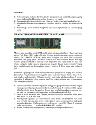 Solusinya :

1. Ketoklah bagian mekanik harddisk (motor penggerak head harddisk) dengan gagang
   obeng pada saat harddisk dihubungkan dengan power supply.
2. Jatuhkan harddisk dengan ketinggian ≤½ meter (posisi motor head berada dibawah).
3. Masukan harddisk kedalam tuperware, kemudian masukan kedalam freezer selama 24
   jam.
4. Kanibal logic board harddisk atau platter hard disk dengan merek dan kapasitas yang
   sama.

TIP MEMPERBAIKI MEMORI KOMPUTER YANG MATI




Memory atau yang kita kenal RAM adalah salah satu perangkat keras (Hardware) yang
sangat Fital dalam CPU, maka salah satu tips dan pengalaman saya tentang menangani
memory PC (SDRAM, DDRAM) yang sudah dianggap mati (asal tidak mengalami
kerusakan fisik yang parah, misalnya terbakar atau hancur/patah), karena biasanya
menurut yang saya lihat bila memory sudah dinyatakan mati oleh pemilik PC atau oleh
teknisi komputer maka biasanya langsung saja di ganti dengan membeli memory yang
baru, padahal masih ada kemungkinan memory tersebut di bikin hidup atau berfungsi
lagi.

Berikut ini saya punya tips untuk menangani memory yang sudah di anggap mati tersebut
berdasarkan pengalaman selama menggeluti dunia hardware, dengan akurasi diatas 70 %,
jadi misalnya anda memiliki 10 keping memory mati maka ada kemungkinan 7 keping
masih bisa di selamatkan cukup lumayan kan ? kita bisa menghemat uang beberapa ratus
ribu untuk perkepingnya.

1. Bersihkan memory tersebut dengan cara menggosok pin-pin memory tersebut dengan
   penghapus pinsil dengan tujuan membersihkan, boleh juga di beri tiner sedikit supaya
   lebih bersih dari debu, dan gesekan dengan kain tersebut juga akan memancing ion-
   ion pada pin memory menjadi tersimulasi agar konduktornya lebih aktif.
2. Arahkan skala Avometer pada Ohm (skala untuk mengukur hambatan), bebas boleh
   pada posisi 1K, 10K atau 100K.
3. Ambil jarum negative (-) Avometer (kabel warna hitam) lalu tempelkan pada salah
   satu pin/kaki memory, dan jarum positive (kabel warna merah) gesekan pada pada
   kumpulan kaki-kaki IC/chipset memory ,bila memory memiliki 8 buah IC misalnya
   maka gesekan jarum (+) tersebut ke kaki-kaki 8 IC tersebut.
4. Selesai silahkan coba pasang memory tersebut pada slotnya di Mainboard.
 