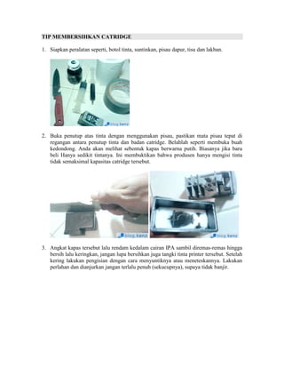 TIP MEMBERSIHKAN CATRIDGE

1. Siapkan peralatan seperti, botol tinta, suntinkan, pisau dapur, tisu dan lakban.




2. Buka penutup atas tinta dengan menggunakan pisau, pastikan mata pisau tepat di
   regangan antara penutup tinta dan badan catridge. Belahlah seperti membuka buah
   kedondong. Anda akan melihat sebentuk kapas berwarna putih. Biasanya jika baru
   beli Hanya sedikit tintanya. Ini membuktikan bahwa produsen hanya mengisi tinta
   tidak semaksimal kapasitas catridge tersebut.




3. Angkat kapas tersebut lalu rendam kedalam cairan IPA sambil diremas-remas hingga
   bersih lalu keringkan, jangan lupa bersihkan juga tangki tinta printer tersebut. Setelah
   kering lakukan pengisian dengan cara menyuntiknya atau meneteskannya. Lakukan
   perlahan dan dianjurkan jangan terlalu penuh (sekucupnya), supaya tidak banjir.
 