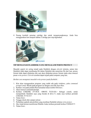 4. Pasang kembali penutup catridge dan untuk mengencangkannya, Anda bisa
   menggunakan lem ataupun lakban. Catridge pun siap digunakan.




TIP MENGATASI FLASHDISK YANG MENGALAMI WRITE PROTECT

Masalah seperti ini sering terjadi pada flashdisk dengan ciri-ciri tertentu, antara lain
flashdisk tidak dapat membuang file dalam flashdisk dan menerima file dari luar, proses
format tidak dapat dilakukan dan saat akan dilakukan proses format maka akan muncul
pesan write protect. Ciri-ciri tersebut dapat terjadi pada computer yang lain.

Berikut cara mengatasi masalah write protect pada flashdisk :

1. Kita akan menggunakan program yang sudah ada pada windows, yaitu command
   prompt (cmd). Masuk pada program ini dengan cara klik Start-Run.
2. Ketikan cmd pada jendela Run kemudian tekan tombol Ok/Enter.
3. Akan muncul command prompt.
4. Ketikan CHKDSK /F/V/R/X <DRIVE TUJUAN:> Sebagai contoh, untuk
   memperbaiki flashdisk saya yang berada di drive F, maka saya ketikan perintah
   CHKDSK /F/V/E/X F:
5. Tekan Enter.
6. Tunggu check disk sampai selesai.
7. Perhatikan apakah ada problem yang membuat flashdisk terkena write protect.
8. Jika Anda berniat memformat flshdisk Anda, ketikan perintah berikut FORMAT F:
9. Tekan Enter.
 