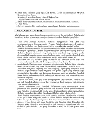 10. Isikan nama flashdisk yang ingin Anda format. Di sini saya mengisikan My Disk.
    Kemudian tekan Enter.
11. Akan tampil pesan konfirmasi. Isikan Y. Tekan Enter.
12. Tunggu proses format disk sampai selesai.
13. Isikan nama baru untuk flshdisk. Dalam contoh ini saya menuliskan Flashdisk.
14. Tekan Enter.
15. Refresh computer. Jika masih terdapat masalah pada flashdisk, restart computer.

TIP PERAWATAN FLASHDISK

Ada beberapa cara yang dapat digunakan untuk merawat dan melindungi flashdisk dari
kerusakan. Berikut beberapa cara menjaga dan menggunakan flashdisk yang baik :

1. Tutup atau lindungi flashdisk, flashdisk menggunakan port USB yang
   menghubungkannya dengan computer. Penutup flashdisk dapat mencegah nasuknya
   debu dan benda lain yang dapat mengakibatkan proses koneksi menjadi lambat.
2. Jauhkan dari medan magnet dan gelombang radio, di dalam flashdisk terdapat chips
   atau logam-logam kecil. Chip ini sangat berpengaruh terhadap proses yang dilakukan
   flashdisk. Karena ukurannya yang kecil, dapat membuat chips dengan mudah
   dipengaruhi oleh medan magnet dan gelombang radio. Untuk menjaga flashdisk tetap
   dalam kondisi yang baik, jauhkan flashdisk ini dari benda-benda seperti ini.
3. Hindarkan dari air, flashdisk yang terkena air dan kemudian dialiri listrik dari
   computer akan membuat flashdisk mengalamo konsleting dan rusak.
4. Hindarkan dari benturan keras, komponen-komponen pada flashdisk dapat retak atau
   pecah karena benturan yang keras. Oleh sebab itu, hindarkan dari benturan keras.
5. Hindarkan dari panas langsung atau tidak langsung, logam yang terdapat di dalam
   flashdisk dapat memuai karena pengaruh suhu panas. Logam yang memuai dapat
   mengakibatkan kerusakan pada komponen-komponen yang lain di dalam flashdisk.
   Maka, jangan meletakan flashdisk pada tempat yang terkena sinar matahari langsung
   atau tidak langsung.
6. Lakukan scan virus, virus juga dapat mempengaruhi kerja flashdisk. File-file yang
   ada pada flashdisk sebaiknya bebas dari virus karena dapat menyebar pada computer
   yang terkoneksi dengannya.
7. Lakukan defragment pada flashdisk, defragment dapat mempercepat proses
   pembacaan atau penulisan yang dilakukan oleh flashdisk. Untuk proses defragment
   pada flashdisk, sebaiknya tidak terlalu sering dilakukan karena akan mengakibatkan
   flashdisk mengalami kerusakan. Sebaiknya dilakukan setiap 6 bulan sekali.
8. Selalu lakukan prosedur eject atau safely remove, mencabut flashdisk dari computer
   secara paksa dapat menyebabkan data di dalam flashdisk menjadi kacau atau hilang.
   Selain itu, juga dapat mengurangi umur flashdisk dan menimbulkan kerusakan.
9. Kurangi proses hapus tulis pada flashdisk, usia flashdisk tidak ditentukan oleh
   lamanya waktu digunakan, tetapi ditentukan oleh banyaknya proses hapus tulis yang
   dilakukan pada flashdisk. Usia yang ditentukan ±10.000 s/d 100.000 proses hapus
   tulis.
 