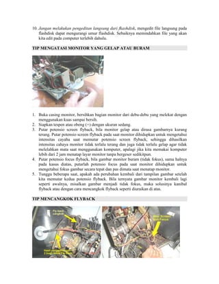 10. Jangan melakukan pengeditan langsung dari fkashdisk, mengedit file langsung pada
    flashdisk dapat mengurangi umur flashdisk. Sebaiknya memindahkan file yang akan
    kita edit pada computer terlebih dahulu.

TIP MENGATASI MONITOR YANG GELAP ATAU BURAM




1. Buka casing monitor, bersihkan bagian monitor dari debu-debu yang melekat dengan
   menggunakan kuas sampai bersih.
2. Siapkan tespen atau obeng (+) dengan ukuran sedang.
3. Putar potensio screen flyback, bila monitor gelap atau dirasa gambarnya kurang
   terang. Putar potensio screen flyback pada saat monitor dihidupkan untuk mengetahui
   intensitas cayaha saat memutar potensio screen flyback, sehingga dihasilkan
   intensitas cahaya monitor tidak terlalu terang dan juga tidak terlalu gelap agar tidak
   melelahkan mata saat menggunakan komputer, apalagi jika kita memakai komputer
   lebih dari 2 jam menatap layar monitor tanpa bergeser sedikitpun.
4. Putar potensio focus flyback, bila gambar monitor buram (tidak fokus), sama halnya
   pada kasus diatas, putarlah potensio focus pada saat monitor dihidupkan untuk
   mengetahui fokus gambar secara tepat dan pas dimata saat menatap monitor.
5. Tunggu beberapa saat, apakah ada perubahan kembali dari tampilan gambar setelah
   kita memutar kedua potensio flyback. Bila ternyata gambar monitor kembali lagi
   seperti awalnya, misalkan gambar menjadi tidak fokus, maka solusinya kanibal
   flyback atau dengan cara mencangkok flyback seperti diuraikan di atas.

TIP MENCANGKOK FLYBACK
 