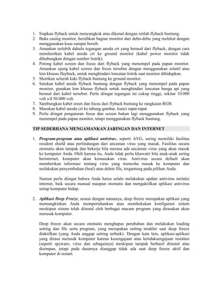 1. Siapkan flyback untuk mencangkok atau dikenal dengan istilah flyback buntung.
2. Buka casing monitor, bersihkan bagian monitor dari debu-debu yang melekat dengan
   menggunakan kuas sampai bersih.
3. Amankan terlebih dahulu tegangan anoda crt yang berasal dari flyback, dengan cara
   menshortkan kabel anoda crt ke ground monitor (kabel power monitor tidak
   dihubungkan dengan sumber listrik).
4. Potong kabel screen dan focus dari flyback yang menempel pada papan monitor.
   Amankan ujung kabel screen dan focus tersebut dengan menggunakan solatif atau
   lem khusus flayback, untuk menghindari loncatan listrik saat monitor dihidupkan.
5. Shortkan seluruh kaki flyback buntung ke ground monitor.
6. Satukan kabel anoda flyback buntung dengan flyback yang menempel pada papan
   monitor, gunakan lem khusus flyback untuk menghindari loncatan bunga api yang
   berasal dari kabel tersebut. Perlu diingat tegangan ini cukup tinggi, sekitar 10.000
   volt s/d 50.000 volt.
7. Sambungkan kabel sreen dan focus dari flyback buntung ke rangkaian RGB.
8. Masukan kabel anoda crt ke tabung gambar, kunci rapat-rapat.
9. Perlu diingat pengaturan focus dan screen bukan lagi menggunakan flyback yang
   menempel pada papan monitor, tetapi menggunakan flyback buntung.

TIP SEDERHANA MENGAMANKAN JARINGAN DAN INTERNET

1. Program-program atau aplikasi antivirus, seperti AVG, sering memiliki fasilitas
   resident shield atau perlindungan dari ancaman virus yang masuk. Fasilitas secara
   otomatis akan tampak dan bekerja bila merasa ada ancaman virus yang akan masuk
   ke komputer Anda. Oleh karena itu, Anda tidak perlu khawatir bila anak-anak sering
   berinternet, komputer akan kemasukan virus. Antivirus secara default akan
   memberikan informasi tentang virus yang mencoba masuk ke komputer dan
   melakukan penyembuhan (heal) atau delete file, tergantung pada pilihan Anda.

   Namun perlu diingat bahwa Anda harus selalu melakukan update antivirus melalui
   internet, baik secara manual maupun otomatis dan mengaktifkan aplikasi antivirus
   setiap komputer hidup.

2. Aplikasi Deep Freeze, sesuai dengan namanya, deep freeze merupakan aplikasi yang
   memungkinkan Anda mempertahankan atau membekukan konfigurasi sistem
   meskipun sistem telah diinstal oleh berbagai macam program yang dirasakan akan
   merusak komputer.

   Deep freeze akan secara otomatis menghapus perubahan dan melakukan loading
   setting dan file serta program, yang merupakan setting terakhir saat deep freeze
   diaktifkan (yang Anda anggap setting terbaik). Dengan kata lain, aplikasi-aplikasi
   yang dirasa merusak komputer karena kesengajaan atau ketidaksengajaan instalasi
   (seperti spyware, virus dan sebagainya) meskipun tampak berhasil diinstal atau
   disimpan, tetapi pada dasarnya dianggap tidak ada saat deep freeze aktif dan
   komputer di restart.
 