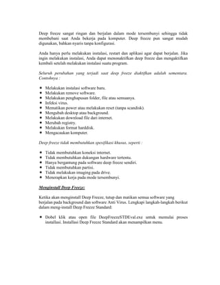 Deep freeze sangat ringan dan berjalan dalam mode tersembunyi sehingga tidak
membebani saat Anda bekerja pada komputer. Deep freeze pun sangat mudah
digunakan, bahkan nyaris tanpa konfigurasi.

Anda hanya perlu melakukan instalasi, restart dan aplikasi agar dapat berjalan. Jika
ingin melakukan instalasi, Anda dapat menonaktifkan deep freeze dan mengaktifkan
kembali setelah melakukan instalasi suatu program.

Seluruh perubahan yang terjadi saat deep freeze diaktifkan adalah sementara.
Contohnya :

   Melakukan instalasi software baru.
   Melakukan remove software.
   Melakukan penghapusan folder, file atau semuanya.
   Infeksi virus.
   Mematikan power atau melakukan reset (tanpa scandisk).
   Mengubah desktop atau background.
   Melakukan download file dari internet.
   Merubah registry.
   Melakukan format harddisk.
   Mengacaukan komputer.

Deep freeze tidak membutuhkan spesifikasi khusus, seperti :

   Tidak membutuhkan koneksi internet.
   Tidak membutuhkan dukungan hardware tertentu.
   Hanya bergantung pada software deep freeze sendiri.
   Tidak membutuhkan partisi.
   Tidak melakukan imaging pada drive.
   Menerapkan kerja pada mode tersembunyi.

Menginstall Deep Freeze:

Ketika akan menginstall Deep Freeze, tutup dan matikan semua software yang
berjalan pada background dan software Anti Virus. Lengkapi langkah-langkah berikut
dalam meng-install Deep Freeze Standard:

   Dobel klik atau open file DeepFreezeSTDEval.exe untuk memulai proses
   installasi. Installasi Deep Freeze Standard akan menampilkan menu.
 