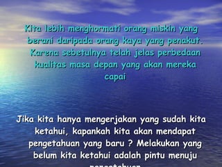 Kita lebih menghormati orang miskin yang berani daripada orang kaya yang penakut. Karena sebetulnya telah jelas perbedaan kualitas masa depan yang akan mereka capai Jika kita hanya mengerjakan yang sudah kita ketahui, kapankah kita akan mendapat pengetahuan yang baru ? Melakukan yang belum kita ketahui adalah pintu menuju pengetahuan 