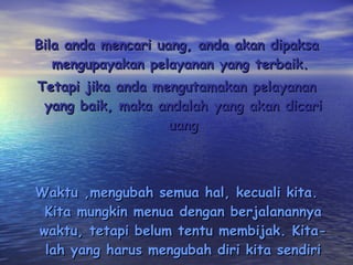 Bila anda mencari uang, anda akan dipaksa mengupayakan pelayanan yang terbaik.  Tetapi jika anda mengutamakan pelayanan yang baik, maka andalah yang akan dicari uang Waktu ,mengubah semua hal, kecuali kita. Kita mungkin menua dengan berjalanannya waktu, tetapi belum tentu membijak. Kita-lah yang harus mengubah diri kita sendiri 
