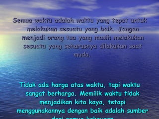 Semua waktu adalah waktu yang tepat untuk melakukan sesuatu yang baik. Jangan menjadi orang tua yang masih melakukan sesuatu yang seharusnya dilakukan saat muda. Tidak ada harga atas waktu, tapi waktu sangat berharga. Memilik waktu tidak menjadikan kita kaya, tetapi menggunakannya dengan baik adalah sumber dari semua kekayaan 
