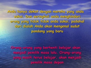 Anda hanya dekat dengan mereka yang anda sukai. Dan seringkali anda menghindari orang yang tidak tidak anda sukai, padahal dari dialah Anda akan mengenal sudut pandang yang baru Orang-orang yang berhenti belajar akan menjadi pemilik masa lalu. Orang-orang yang masih terus belajar, akan menjadi pemilik masa depan 