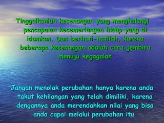 Tinggalkanlah kesenangan yang menghalangi pencapaian kecemerlangan hidup yang di idamkan. Dan berhati-hatilah, karena beberapa kesenangan adalah cara gembira menuju kegagalan Jangan menolak perubahan hanya karena anda takut kehilangan yang telah dimiliki, karena dengannya anda merendahkan nilai yang bisa anda capai melalui perubahan itu  