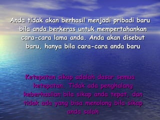Anda tidak akan berhasil menjadi pribadi baru bila anda berkeras untuk mempertahankan cara-cara lama anda. Anda akan disebut baru, hanya bila cara-cara anda baru Ketepatan sikap adalah dasar semua ketepatan. Tidak ada penghalang keberhasilan bila sikap anda tepat, dan tidak ada yang bisa menolong bila sikap anda salah 
