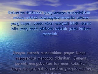 Kekuatan terbesar yang mampu mengalahkan stress adalah kemampuan memilih pikiran yang tepat. Anda akan menjadi lebih damai bila yang anda pikirkan adalah jalan keluar masalah. Jangan pernah merobohkan pagar tanpa mengetahui mengapa didirikan. Jangan pernah mengabaikan tuntunan kebaikan tanpa mengetahui keburukan yang kemudian anda dapat 