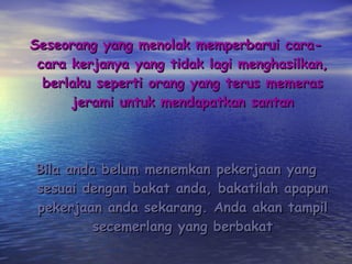 Seseorang yang menolak memperbarui cara-cara kerjanya yang tidak lagi menghasilkan, berlaku seperti orang yang terus memeras jerami untuk mendapatkan santan Bila anda belum menemkan pekerjaan yang sesuai dengan bakat anda, bakatilah apapun pekerjaan anda sekarang. Anda akan tampil secemerlang yang berbakat 