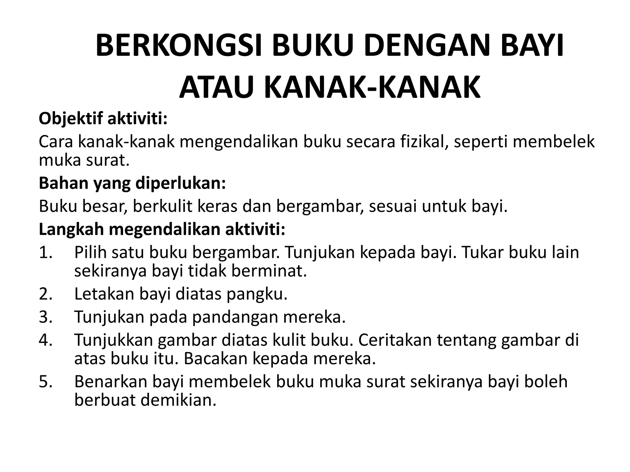 BERKONGSI BUKU DENGAN BAYI
ATAU KANAK-KANAK
Objektif aktiviti:
Cara kanak-kanak mengendalikan buku secara fizikal, seperti membelek
muka surat.
Bahan yang diperlukan:
Buku besar, berkulit keras dan bergambar, sesuai untuk bayi.
Langkah megendalikan aktiviti:
1. Pilih satu buku bergambar. Tunjukan kepada bayi. Tukar buku lain
sekiranya bayi tidak berminat.
2. Letakan bayi diatas pangku.
3. Tunjukan pada pandangan mereka.
4. Tunjukkan gambar diatas kulit buku. Ceritakan tentang gambar di
atas buku itu. Bacakan kepada mereka.
5. Benarkan bayi membelek buku muka surat sekiranya bayi boleh
berbuat demikian.
 