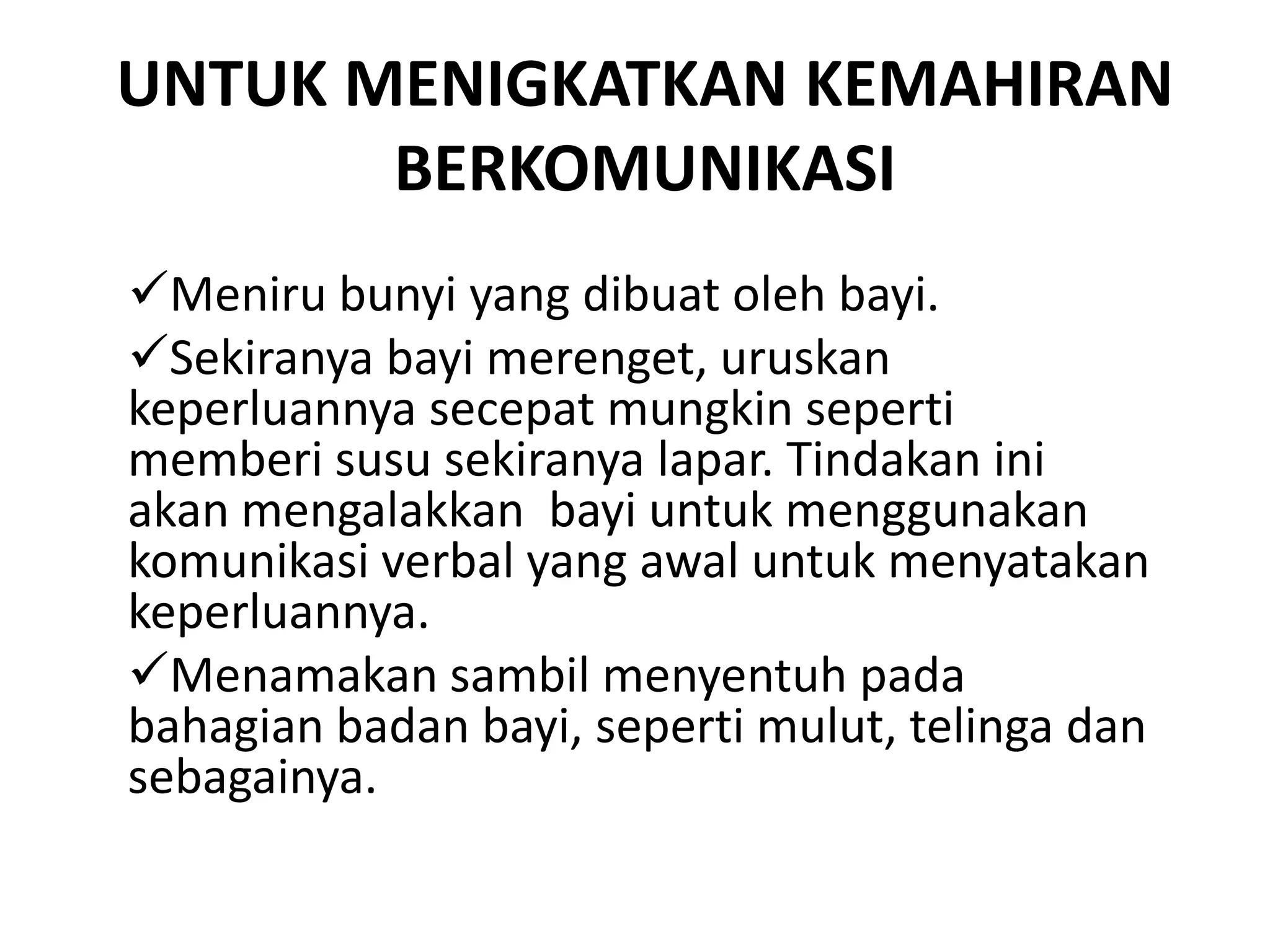 UNTUK MENIGKATKAN KEMAHIRAN
BERKOMUNIKASI
Meniru bunyi yang dibuat oleh bayi.
Sekiranya bayi merenget, uruskan
keperluannya secepat mungkin seperti
memberi susu sekiranya lapar. Tindakan ini
akan mengalakkan bayi untuk menggunakan
komunikasi verbal yang awal untuk menyatakan
keperluannya.
Menamakan sambil menyentuh pada
bahagian badan bayi, seperti mulut, telinga dan
sebagainya.
 