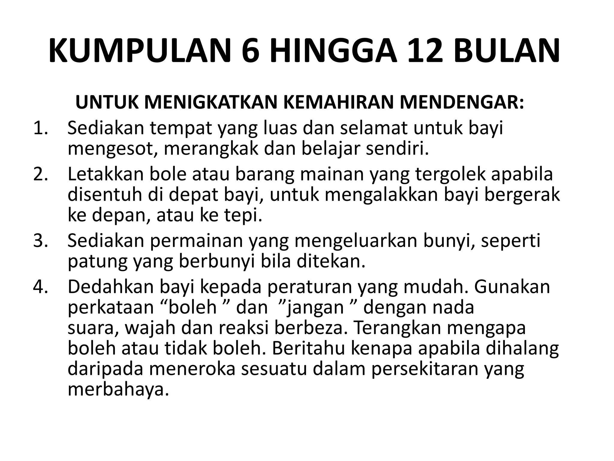 KUMPULAN 6 HINGGA 12 BULAN
UNTUK MENIGKATKAN KEMAHIRAN MENDENGAR:
1. Sediakan tempat yang luas dan selamat untuk bayi
mengesot, merangkak dan belajar sendiri.
2. Letakkan bole atau barang mainan yang tergolek apabila
disentuh di depat bayi, untuk mengalakkan bayi bergerak
ke depan, atau ke tepi.
3. Sediakan permainan yang mengeluarkan bunyi, seperti
patung yang berbunyi bila ditekan.
4. Dedahkan bayi kepada peraturan yang mudah. Gunakan
perkataan “boleh ” dan ”jangan ” dengan nada
suara, wajah dan reaksi berbeza. Terangkan mengapa
boleh atau tidak boleh. Beritahu kenapa apabila dihalang
daripada meneroka sesuatu dalam persekitaran yang
merbahaya.
 
