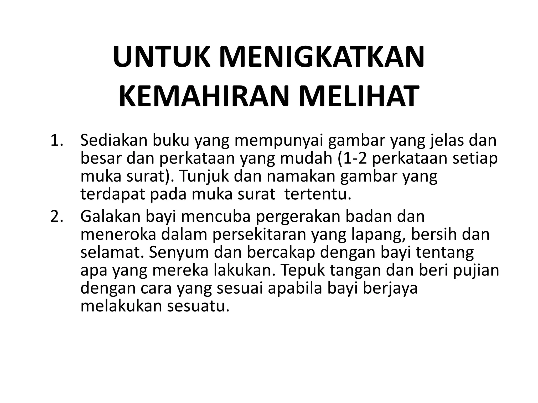 UNTUK MENIGKATKAN
KEMAHIRAN MELIHAT
1. Sediakan buku yang mempunyai gambar yang jelas dan
besar dan perkataan yang mudah (1-2 perkataan setiap
muka surat). Tunjuk dan namakan gambar yang
terdapat pada muka surat tertentu.
2. Galakan bayi mencuba pergerakan badan dan
meneroka dalam persekitaran yang lapang, bersih dan
selamat. Senyum dan bercakap dengan bayi tentang
apa yang mereka lakukan. Tepuk tangan dan beri pujian
dengan cara yang sesuai apabila bayi berjaya
melakukan sesuatu.
 
