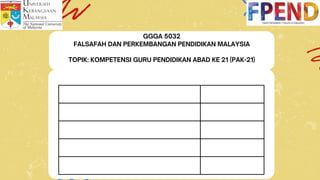 GGGA 5032
FALSAFAH DAN PERKEMBANGAN PENDIDIKAN MALAYSIA
TOPIK: KOMPETENSI GURU PENDIDIKAN ABAD KE 21 (PAK-21)
 
