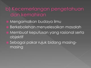  Mengamalkan budaya ilmu
 Berkebolehan menyelesaikan masalah
 Membuat keputusan yang rasional serta
objektif
 Sebagai pakar rujuk bidang masing-
masing
 