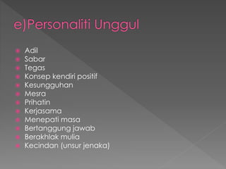  Adil
 Sabar
 Tegas
 Konsep kendiri positif
 Kesungguhan
 Mesra
 Prihatin
 Kerjasama
 Menepati masa
 Bertanggung jawab
 Berakhlak mulia
 Kecindan (unsur jenaka)
 