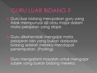  Guru luar bidang merupakan guru yang
tidak mempunyai sijil atau major dalam
mata pelajaran yang diajar.
 Guru dikehendaki mengajar mata
pelajaran lain yang bukan daripada
bidang setelah mereka mendapat
penempatan. (Posting).
 Guru mengalami masalah untuk mengajar
subjek yang bukan bidang mereka.
 