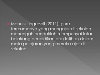  Menurut ingersoll (2011), guru
teruramanya yang mengajar di sekolah
menengah hendaklah mempunyai latar
belakang pendidikan dan latihan dalam
mata pelajaran yang mereka ajar di
sekolah.
 