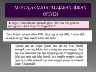 Cikgu Hamidah merupakan guru SRT dan ditugaskan
mengajar subjek Sejarah Tingkatan 2.
 