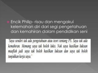  Encik Philip- risau dan mengakui
kelemahan diri dari segi pengetahuan
dan kemahiran dalam pendidikan seni
 