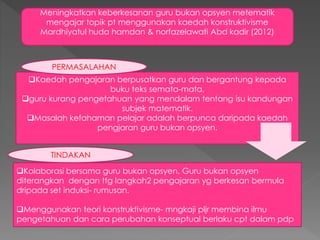 Meningkatkan keberkesanan guru bukan opsyen metematik
mengajar topik pt menggunakan kaedah konstruktivisme
Mardhiyatul huda hamdan & norfazelawati Abd kadir (2012)
Kaedah pengajaran berpusatkan guru dan bergantung kepada
buku teks semata-mata,
guru kurang pengetahuan yang mendalam tentang isu kandungan
subjek matematik.
Masalah kefahaman pelajar adalah berpunca daripada kaedah
pengjaran guru bukan opsyen.
Kolaborasi bersama guru bukan opsyen. Guru bukan opsyen
diterangkan dengan ttg langkah2 pengajaran yg berkesan bermula
dripada set induksi- rumusan.
Menggunakan teori konstruktivisme- mngkaji pljr membina ilmu
pengetahuan dan cara perubahan konseptual berlaku cpt dalam pdp
PERMASALAHAN
TINDAKAN
 