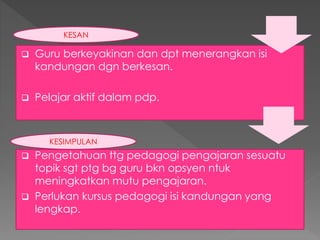  Guru berkeyakinan dan dpt menerangkan isi
kandungan dgn berkesan.
 Pelajar aktif dalam pdp.
KESAN
 Pengetahuan ttg pedagogi pengajaran sesuatu
topik sgt ptg bg guru bkn opsyen ntuk
meningkatkan mutu pengajaran.
 Perlukan kursus pedagogi isi kandungan yang
lengkap.
KESIMPULAN
 