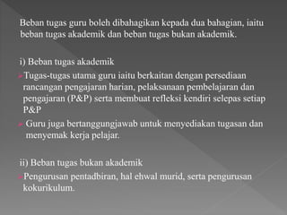 Beban tugas guru boleh dibahagikan kepada dua bahagian, iaitu
beban tugas akademik dan beban tugas bukan akademik.
i) Beban tugas akademik
Tugas-tugas utama guru iaitu berkaitan dengan persediaan
rancangan pengajaran harian, pelaksanaan pembelajaran dan
pengajaran (P&P) serta membuat refleksi kendiri selepas setiap
P&P
 Guru juga bertanggungjawab untuk menyediakan tugasan dan
menyemak kerja pelajar.
ii) Beban tugas bukan akademik
Pengurusan pentadbiran, hal ehwal murid, serta pengurusan
kokurikulum.
 