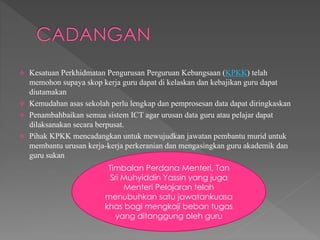  Kesatuan Perkhidmatan Pengurusan Perguruan Kebangsaan (KPKK) telah
memohon supaya skop kerja guru dapat di kelaskan dan kebajikan guru dapat
diutamakan
 Kemudahan asas sekolah perlu lengkap dan pemprosesan data dapat diringkaskan
 Penambahbaikan semua sistem ICT agar urusan data guru atau pelajar dapat
dilaksanakan secara berpusat.
 Pihak KPKK mencadangkan untuk mewujudkan jawatan pembantu murid untuk
membantu urusan kerja-kerja perkeranian dan mengasingkan guru akademik dan
guru sukan
Timbalan Perdana Menteri, Tan
Sri Muhyiddin Yassin yang juga
Menteri Pelajaran telah
menubuhkan satu jawatankuasa
khas bagi mengkaji beban tugas
yang ditanggung oleh guru
 