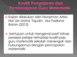  Kajian dilakukan oleh Norazman Arbin,
Nor’ain Mohd. Tajudin , Nur Fazliana
Rahim (2012)
 bertujuan untuk mengenal pasti tahap
persepsi pelajar terhadap kualiti pdp
guru matematik sekolah menengah dan
hubungannya dengan pencapaian
matematik
 
