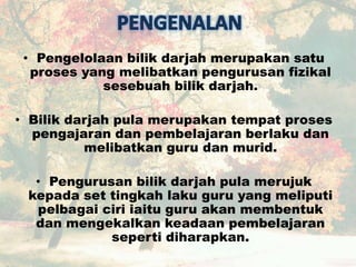• Pengelolaan bilik darjah merupakan satu
proses yang melibatkan pengurusan fizikal
sesebuah bilik darjah.
• Bilik darjah pula merupakan tempat proses
pengajaran dan pembelajaran berlaku dan
melibatkan guru dan murid.
• Pengurusan bilik darjah pula merujuk
kepada set tingkah laku guru yang meliputi
pelbagai ciri iaitu guru akan membentuk
dan mengekalkan keadaan pembelajaran
seperti diharapkan.
 