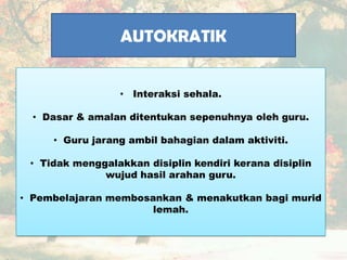 AUTOKRATIK
• Interaksi sehala.
• Dasar & amalan ditentukan sepenuhnya oleh guru.
• Guru jarang ambil bahagian dalam aktiviti.
• Tidak menggalakkan disiplin kendiri kerana disiplin
wujud hasil arahan guru.
• Pembelajaran membosankan & menakutkan bagi murid
lemah.
 