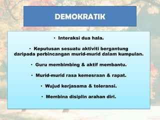 DEMOKRATIK
• Interaksi dua hala.
• Keputusan sesuatu aktiviti bergantung
daripada perbincangan murid-murid dalam kumpulan.
• Guru membimbing & aktif membantu.
• Murid-murid rasa kemesraan & rapat.
• Wujud kerjasama & toleransi.
• Membina disiplin arahan diri.
 