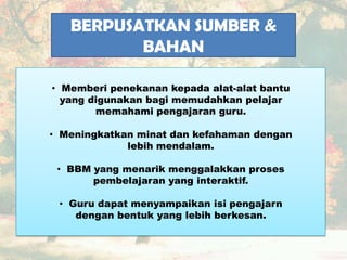BERPUSATKAN SUMBER &
BAHAN
• Memberi penekanan kepada alat-alat bantu
yang digunakan bagi memudahkan pelajar
memahami pengajaran guru.
• Meningkatkan minat dan kefahaman dengan
lebih mendalam.
• BBM yang menarik menggalakkan proses
pembelajaran yang interaktif.
• Guru dapat menyampaikan isi pengajarn
dengan bentuk yang lebih berkesan.
 