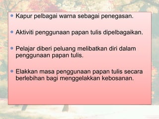 Kapur pelbagai warna sebagai penegasan.
Aktiviti penggunaan papan tulis dipelbagaikan.
Pelajar diberi peluang melibatkan diri dalam
penggunaan papan tulis.
Elakkan masa penggunaan papan tulis secara
berlebihan bagi menggelakkan kebosanan.
 