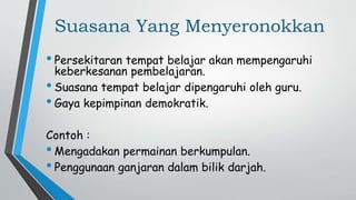 Suasana Yang Menyeronokkan
• Persekitaran tempat belajar akan mempengaruhi
keberkesanan pembelajaran.
• Suasana tempat belajar dipengaruhi oleh guru.
• Gaya kepimpinan demokratik.
Contoh :
• Mengadakan permainan berkumpulan.
• Penggunaan ganjaran dalam bilik darjah.
 