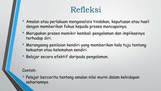 Refleksi
• Amalan atau perlakuan menganalisis tindakan, keputusan atau hasil
dengan memberikan fokus kepada proses mencapainya.
• Merupakan proses memikir kembali pengalaman dan implikasinya
terhadap diri.
• Merangsang penilaian kendiri yang memberikan hala tuju tentang
kekuatan atau kelemahan sendiri.
• Belajar secara efektif daripada pengalaman.
Contoh:
• Pelajar bercerita tentang amalan nilai murni dalam kehidupan
sehariannya.
 