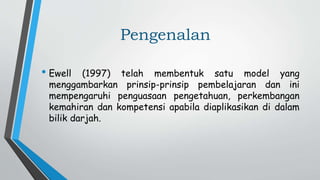 Pengenalan
• Ewell (1997) telah membentuk satu model yang
menggambarkan prinsip-prinsip pembelajaran dan ini
mempengaruhi penguasaan pengetahuan, perkembangan
kemahiran dan kompetensi apabila diaplikasikan di dalam
bilik darjah.
 