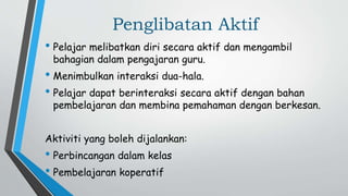 Penglibatan Aktif
• Pelajar melibatkan diri secara aktif dan mengambil
bahagian dalam pengajaran guru.
• Menimbulkan interaksi dua-hala.
• Pelajar dapat berinteraksi secara aktif dengan bahan
pembelajaran dan membina pemahaman dengan berkesan.
Aktiviti yang boleh dijalankan:
• Perbincangan dalam kelas
• Pembelajaran koperatif
 