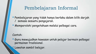 Pembelajaran Informal
• Pembelajaran yang tidak hanya berlaku dalam bilik darjah
/ semasa sesuatu pengajaran.
• Memperolehi pengetahuan melalui pelbagai cara.
Contoh:
• Guru mewujudkan kawasan untuk pelajar bermain pelbagai
permainan tradisional.
• Lawatan sambil belajar.
 