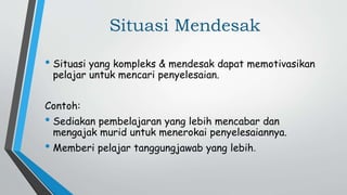 Situasi Mendesak
• Situasi yang kompleks & mendesak dapat memotivasikan
pelajar untuk mencari penyelesaian.
Contoh:
• Sediakan pembelajaran yang lebih mencabar dan
mengajak murid untuk menerokai penyelesaiannya.
• Memberi pelajar tanggungjawab yang lebih.
 