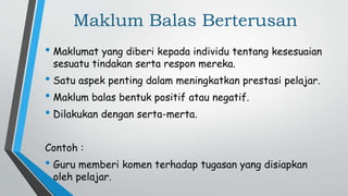 Maklum Balas Berterusan
• Maklumat yang diberi kepada individu tentang kesesuaian
sesuatu tindakan serta respon mereka.
• Satu aspek penting dalam meningkatkan prestasi pelajar.
• Maklum balas bentuk positif atau negatif.
• Dilakukan dengan serta-merta.
Contoh :
• Guru memberi komen terhadap tugasan yang disiapkan
oleh pelajar.
 