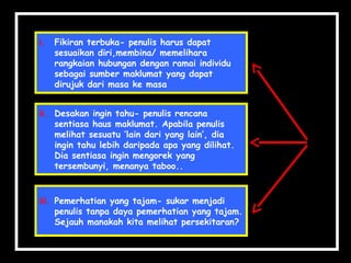 ii. Desakan ingin tahu- penulis rencana
sentiasa haus maklumat. Apabila penulis
melihat sesuatu ‘lain dari yang lain’, dia
ingin tahu lebih daripada apa yang dilihat.
Dia sentiasa ingin mengorek yang
tersembunyi, menanya taboo..
ii. Desakan ingin tahu- penulis rencana
sentiasa haus maklumat. Apabila penulis
melihat sesuatu ‘lain dari yang lain’, dia
ingin tahu lebih daripada apa yang dilihat.
Dia sentiasa ingin mengorek yang
tersembunyi, menanya taboo..
iii. Pemerhatian yang tajam- sukar menjadi
penulis tanpa daya pemerhatian yang tajam.
Sejauh manakah kita melihat persekitaran?
iii. Pemerhatian yang tajam- sukar menjadi
penulis tanpa daya pemerhatian yang tajam.
Sejauh manakah kita melihat persekitaran?
i. Fikiran terbuka- penulis harus dapat
sesuaikan diri,membina/ memelihara
rangkaian hubungan dengan ramai individu
sebagai sumber maklumat yang dapat
dirujuk dari masa ke masa
i. Fikiran terbuka- penulis harus dapat
sesuaikan diri,membina/ memelihara
rangkaian hubungan dengan ramai individu
sebagai sumber maklumat yang dapat
dirujuk dari masa ke masa
 