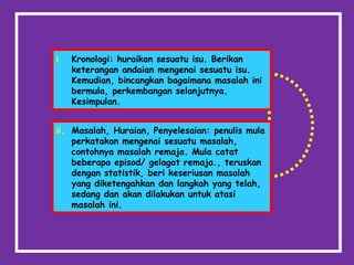 i. Kronologi: huraikan sesuatu isu. Berikan
keterangan andaian mengenai sesuatu isu.
Kemudian, bincangkan bagaimana masalah ini
bermula, perkembangan selanjutnya.
Kesimpulan.
ii. Masalah, Huraian, Penyelesaian: penulis mula
perkatakan mengenai sesuatu masalah,
contohnya masalah remaja. Mula catat
beberapa episod/ gelagat remaja., teruskan
dengan statistik, beri keseriusan masalah
yang diketengahkan dan langkah yang telah,
sedang dan akan dilakukan untuk atasi
masalah ini.
 