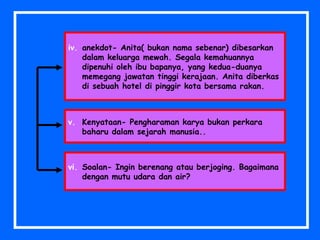 iv. anekdot- Anita( bukan nama sebenar) dibesarkan
dalam keluarga mewah. Segala kemahuannya
dipenuhi oleh ibu bapanya, yang kedua-duanya
memegang jawatan tinggi kerajaan. Anita diberkas
di sebuah hotel di pinggir kota bersama rakan.
vi. Soalan- Ingin berenang atau berjoging. Bagaimana
dengan mutu udara dan air?
v. Kenyataan- Pengharaman karya bukan perkara
baharu dalam sejarah manusia..
 